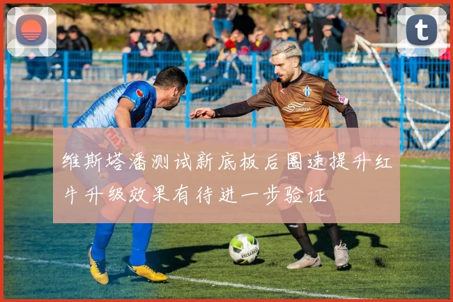 维斯塔潘测试新底板后圈速提升红牛升级效果有待进一步验证
